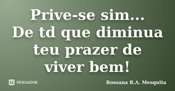 Prive-se sim... De td que diminua teu prazer de viver bem!... Frase de Rossana R.A. Mesquita.