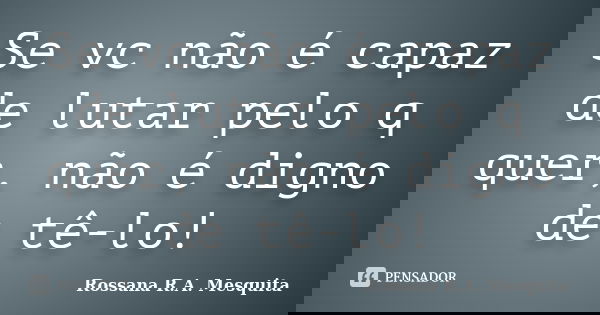 Se vc não é capaz de lutar pelo q quer, não é digno de tê-lo!... Frase de Rossana R.A. Mesquita.
