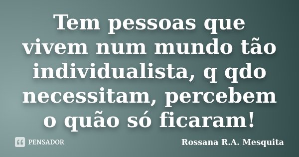 Tem pessoas que vivem num mundo tão individualista, q qdo necessitam, percebem o quão só ficaram!... Frase de Rossana R.A. Mesquita.