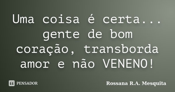 Uma coisa é certa... gente de bom coração, transborda amor e não VENENO!... Frase de Rossana R.A. Mesquita.