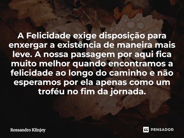 ⁠A Felicidade exige disposição para enxergar a existência de maneira mais leve. A nossa passagem por aqui fica muito melhor quando encontramos a felicidade ao l... Frase de Rossandro Klinjey.