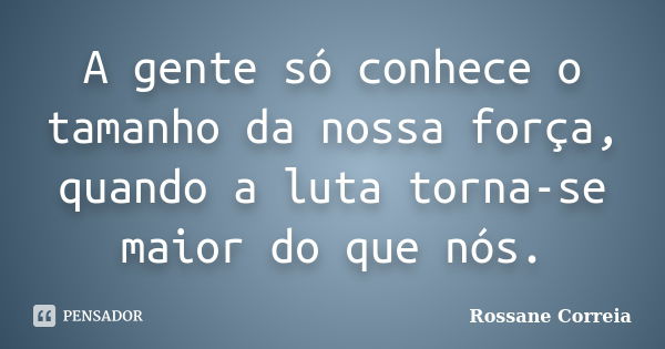 A gente só conhece o tamanho da nossa força, quando a luta torna-se maior do que nós.... Frase de Rossane Correia.