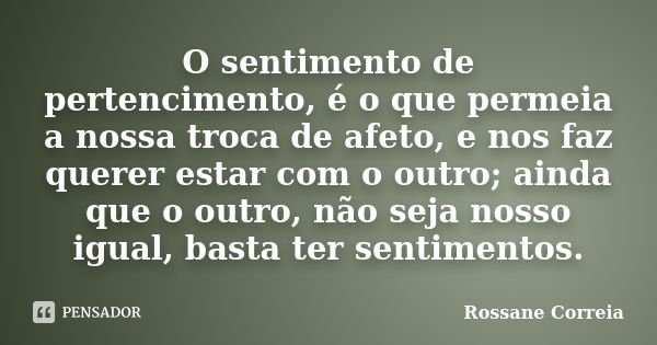 O sentimento de pertencimento, é o que permeia a nossa troca de afeto, e nos faz querer estar com o outro; ainda que o outro, não seja nosso igual, basta ter se... Frase de Rossane Correia.