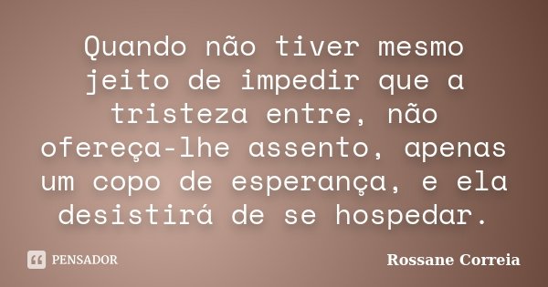 Quando não tiver mesmo jeito de impedir que a tristeza entre, não ofereça-lhe assento, apenas um copo de esperança, e ela desistirá de se hospedar.... Frase de Rossane Correia.