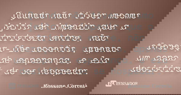 Quando não tiver mesmo jeito de impedir que a tristeza entre, não ofereça-lhe assento, apenas um copo de esperança, e ela desistirá de se hospedar.... Frase de Rossane Correia.