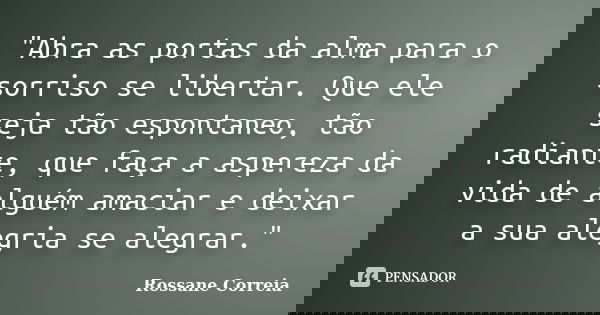"Abra as portas da alma para o sorriso se libertar. Que ele seja tão espontaneo, tão radiante, que faça a aspereza da vida de alguém amaciar e deixar a sua... Frase de Rossane Correia.