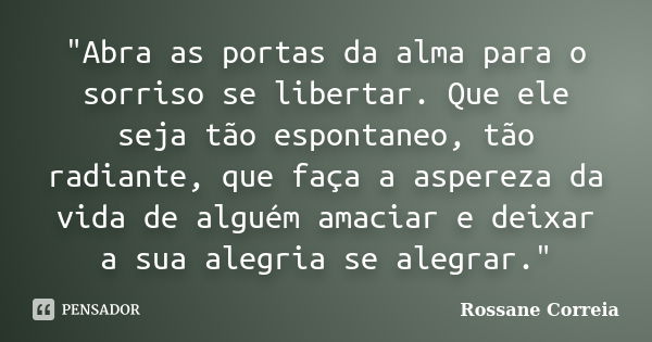 "Abra as portas da alma para o sorriso se libertar. Que ele seja tão espontaneo, tão radiante, que faça a aspereza da vida de alguém amaciar e deixar a sua... Frase de Rossane Correia.