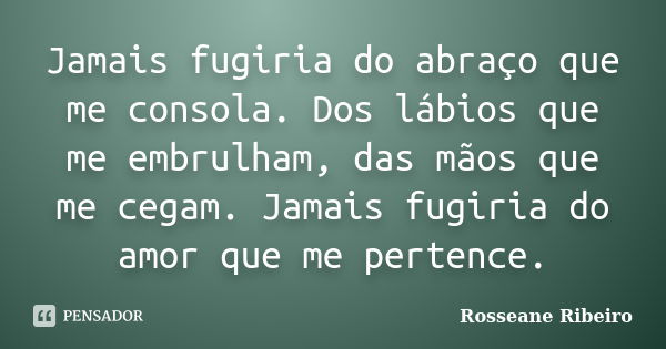 Jamais fugiria do abraço que me consola. Dos lábios que me embrulham, das mãos que me cegam. Jamais fugiria do amor que me pertence.... Frase de Rosseane Ribeiro.