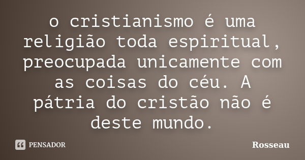 o cristianismo é uma religião toda espiritual, preocupada unicamente com as coisas do céu. A pátria do cristão não é deste mundo.... Frase de Rosseau.