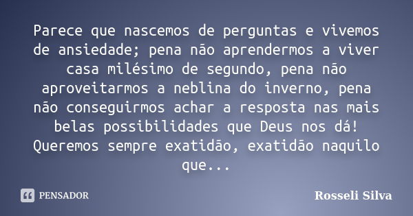 Parece que nascemos de perguntas e vivemos de ansiedade; pena não aprendermos a viver casa milésimo de segundo, pena não aproveitarmos a neblina do inverno, pen... Frase de Rosseli Silva.