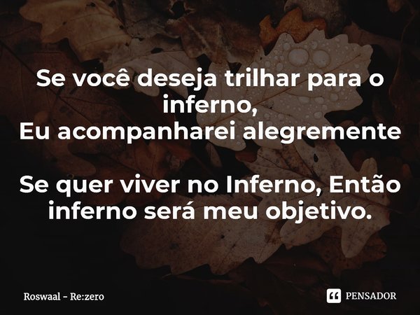 ⁠Se você deseja trilhar para o inferno,
Eu acompanharei alegremente
Se quer viver no Inferno, Então inferno será meu objetivo.... Frase de Roswaal - Re:zero.