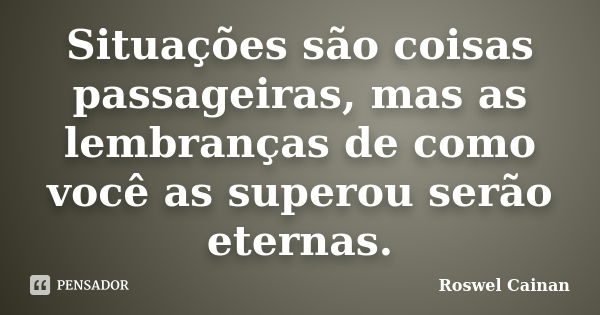 Situações são coisas passageiras, mas as lembranças de como você as superou serão eternas.... Frase de Roswel Cainan.