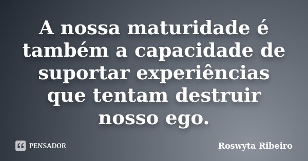 A nossa maturidade é também a capacidade de suportar experiências que tentam destruir nosso ego.... Frase de Roswyta Ribeiro.