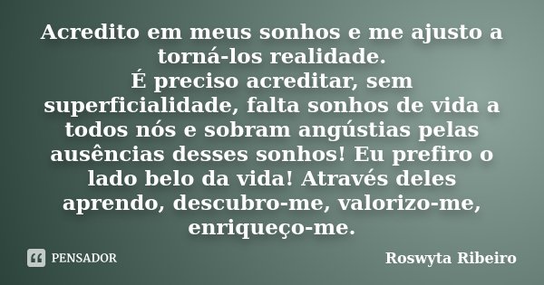 Acredito em meus sonhos e me ajusto a torná-los realidade. É preciso acreditar, sem superficialidade, falta sonhos de vida a todos nós e sobram angústias pelas ... Frase de Roswyta Ribeiro.