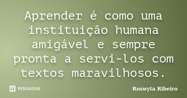 Aprender é como uma instituição humana amigável e sempre pronta a servi-los com textos maravilhosos.... Frase de Roswyta Ribeiro.