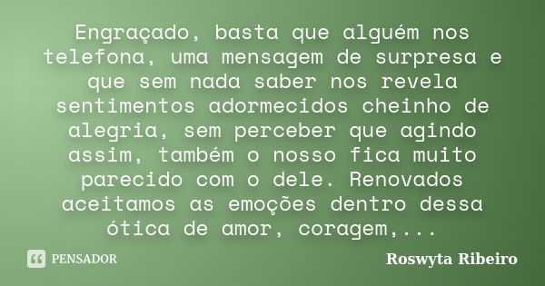 Engraçado, basta que alguém nos telefona, uma mensagem de surpresa e que sem nada saber nos revela sentimentos adormecidos cheinho de alegria, sem perceber que ... Frase de Roswyta Ribeiro.