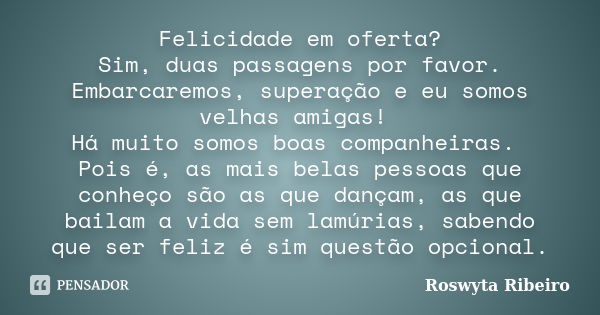 Felicidade em oferta? Sim, duas passagens por favor. Embarcaremos, superação e eu somos velhas amigas! Há muito somos boas companheiras. Pois é, as mais belas p... Frase de Roswyta Ribeiro.