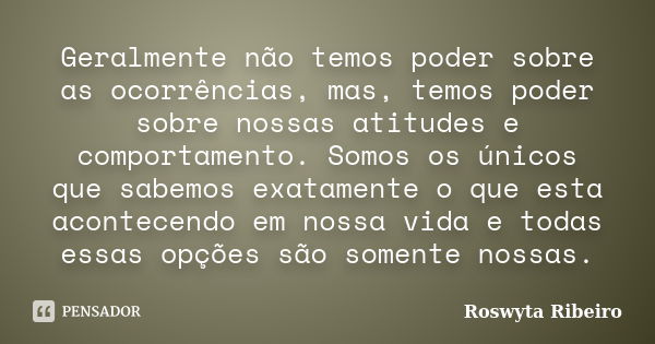 Geralmente não temos poder sobre as ocorrências, mas, temos poder sobre nossas atitudes e comportamento. Somos os únicos que sabemos exatamente o que esta acont... Frase de Roswyta Ribeiro.