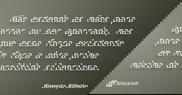 Não estendo as mãos para agarrar ou ser agarrada, mas para que essa força existente em mim faça a obra prima máxima da acolhida silenciosa.... Frase de Roswyta Ribeiro.