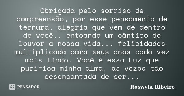 Obrigada pelo sorriso de compreensão, por esse pensamento de ternura, alegria que vem de dentro de você.. entoando um cântico de louvor a nossa vida... felicida... Frase de Roswyta Ribeiro.