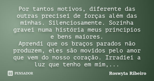 Por tantos motivos, diferente das outras precisei de forças além das minhas. Silenciosamente. Sozinha gravei numa história meus princípios e bens maiores. Apren... Frase de Roswyta Ribeiro.