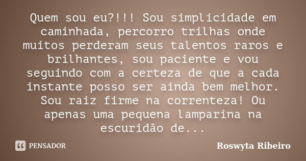 Quem sou eu?!!! Sou simplicidade em caminhada, percorro trilhas onde muitos perderam seus talentos raros e brilhantes, sou paciente e vou seguindo com a certeza... Frase de Roswyta Ribeiro.