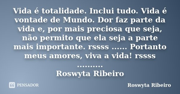 Vida é totalidade. Inclui tudo. Vida é vontade de Mundo. Dor faz parte da vida e, por mais preciosa que seja, não permito que ela seja a parte mais importante. ... Frase de Roswyta Ribeiro.