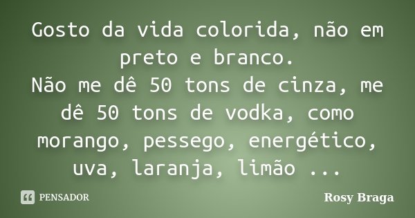 Gosto da vida colorida, não em preto e branco. Não me dê 50 tons de cinza, me dê 50 tons de vodka, como morango, pessego, energético, uva, laranja, limão ...... Frase de Rosy Braga.