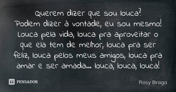 Querem dizer que sou louca? Podem dizer à vontade, eu sou mesmo! Louca pela vida, louca pra aproveitar o que ela tem de melhor, louca pra ser feliz, louca pelos... Frase de Rosy Braga.