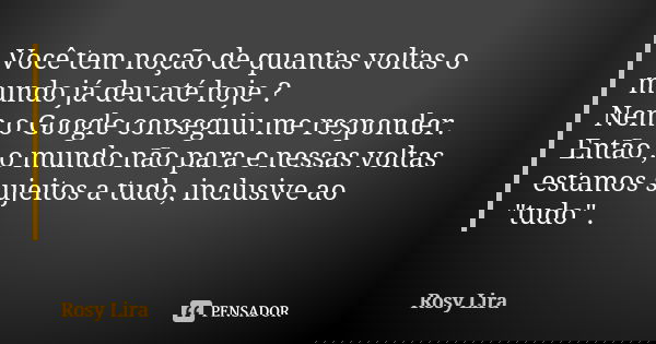 Você tem noção de quantas voltas o mundo já deu até hoje ? Nem o Google conseguiu me responder. Então , o mundo não para e nessas voltas estamos sujeitos a tudo... Frase de Rosy Lira.