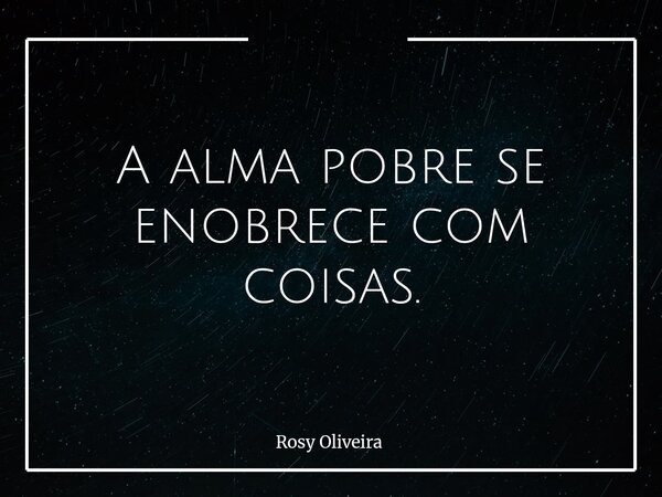 A alma pobre se enobrece com coisas.... Frase de Rosy Oliveira.