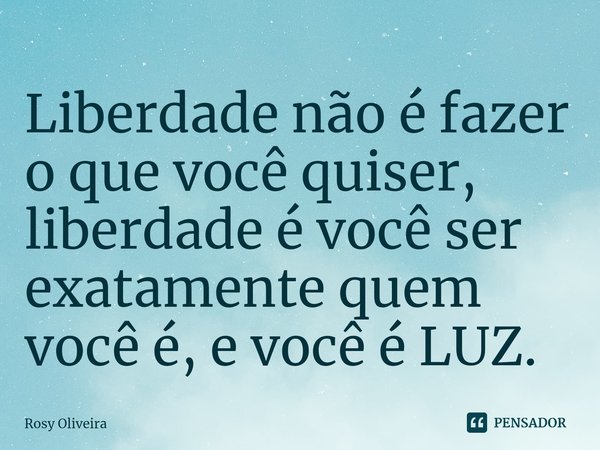 ⁠Liberdade não é fazer o que você quiser, liberdade é você ser exatamente quem você é, e você é LUZ.... Frase de Rosy Oliveira.
