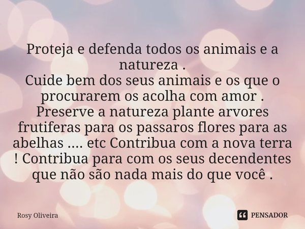 ⁠Proteja e defenda todos os animais e a natureza .
Cuide bem dos seus animais e os que o procurarem os acolha com amor . Preserve a natureza plante arvores frut... Frase de Rosy Oliveira.