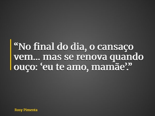 “No final do dia, o cansaço vem… mas se renova quando ouço: ‘eu te amo, mamãe’.”... Frase de Rosy Pimenta.