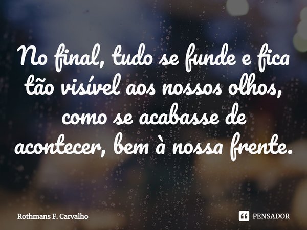 ⁠No final, tudo se funde e fica tão visível aos nossos olhos, como se acabasse de acontecer, bem à nossa frente.... Frase de Rothmans F. Carvalho.