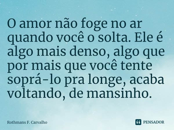 ⁠O amor não foge no ar quando você o solta. Ele é algo mais denso, algo que por mais que você tente soprá-lo pra longe, acaba voltando, de mansinho.... Frase de Rothmans F. Carvalho.