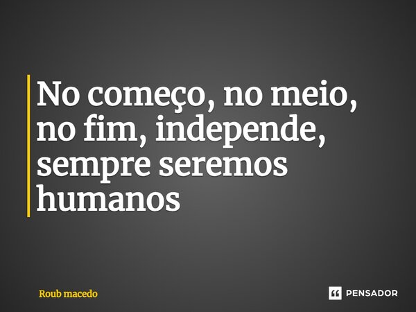 ⁠No começo, no meio, no fim, independe, sempre seremos humanos... Frase de Roub macedo.