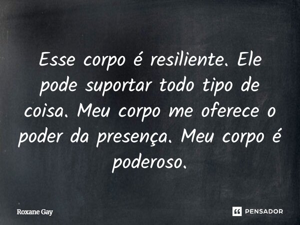 Esse corpo é resiliente. Ele pode suportar todo tipo de coisa. Meu corpo me oferece o poder da presença. Meu corpo é poderoso.... Frase de Roxane Gay.