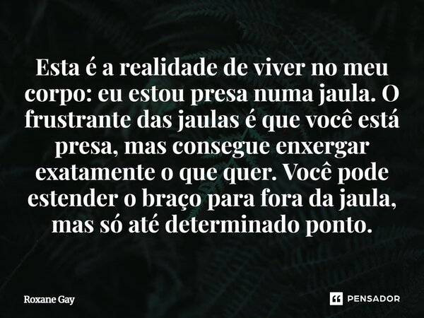 Esta é a realidade de viver no meu corpo: eu estou presa numa jaula. O frustrante das jaulas é que você está presa, mas consegue enxergar exatamente o que quer... Frase de Roxane Gay.