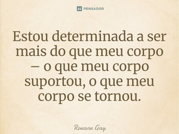⁠Estou determinada a ser mais do que meu corpo – o que meu corpo suportou, o que meu corpo se tornou.... Frase de Roxane Gay.