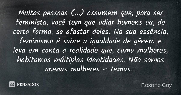 Muitas pessoas (...) assumem que, para ser feminista, você tem que odiar homens ou, de certa forma, se afastar deles. Na sua essência, feminismo é sobre a igual... Frase de Roxane Gay.