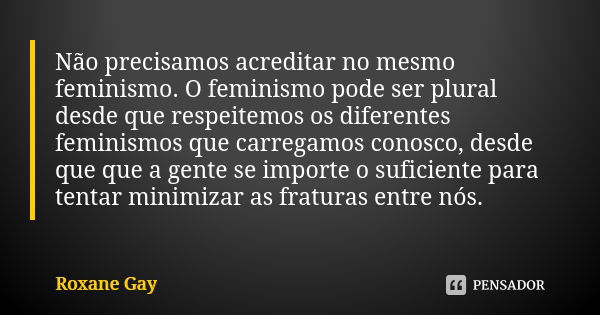 Não precisamos acreditar no mesmo feminismo. O feminismo pode ser plural desde que respeitemos os diferentes feminismos que carregamos conosco, desde que que a ... Frase de Roxane Gay.