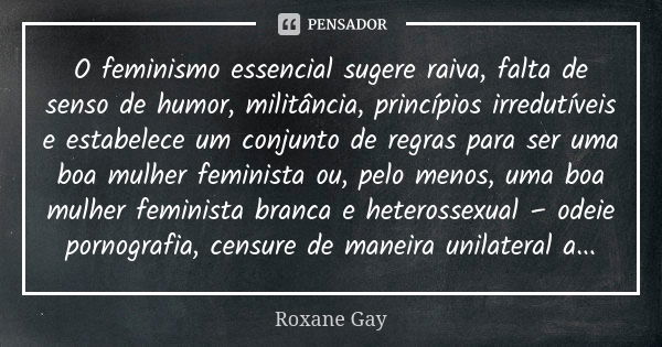 O feminismo essencial sugere raiva, falta de senso de humor, militância, princípios irredutíveis e estabelece um conjunto de regras para ser uma boa mulher femi... Frase de Roxane Gay.