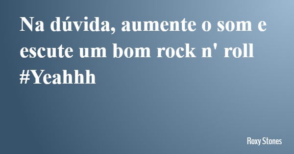 Na dúvida, aumente o som e escute um bom rock n' roll #Yeahhh... Frase de Roxy Stones.