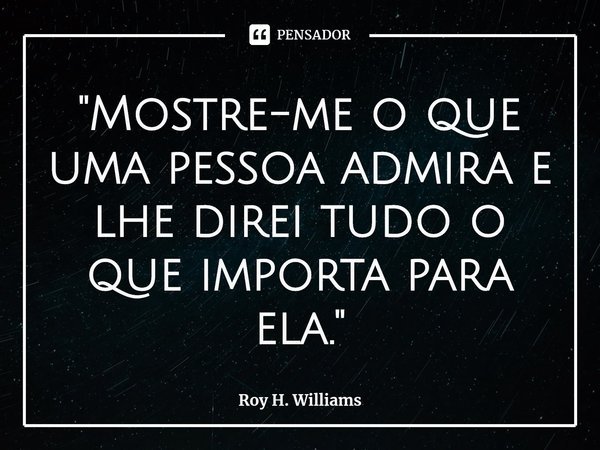 ⁠"Mostre-me o que uma pessoa admira e lhe direi tudo o que importa para ela."... Frase de Roy H. Williams.
