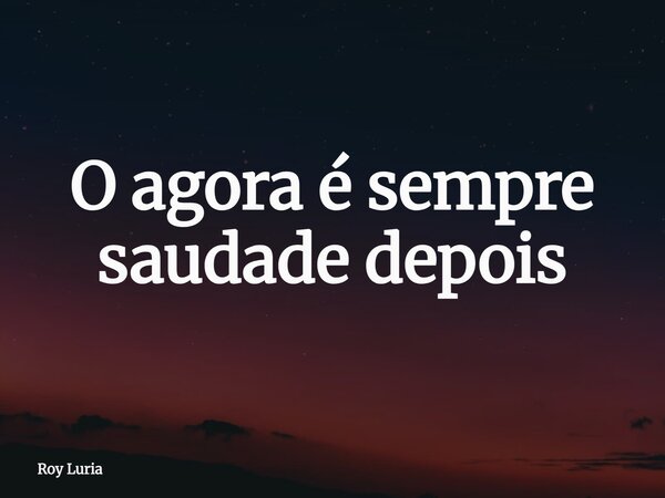 O agora é sempre saudade depois... Frase de Roy Luria.