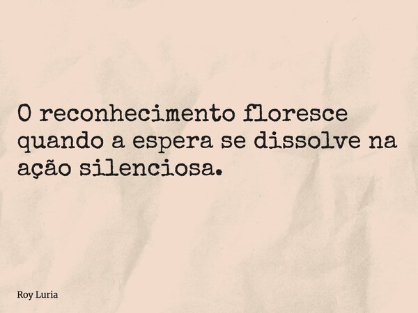 O reconhecimento floresce quando a espera se dissolve na ação silenciosa.... Frase de Roy Luria.