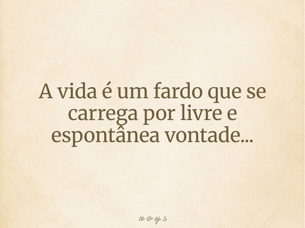 A vida é um fardo que se carrega por livre e espontânea vontade...... Frase de r o y s.