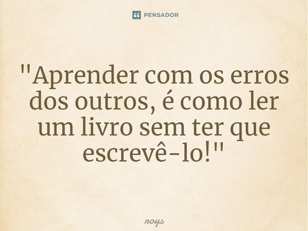 ⁠⁠"Aprender com os erros dos outros, é como ler um livro sem ter que escrevê-lo!"... Frase de roys.