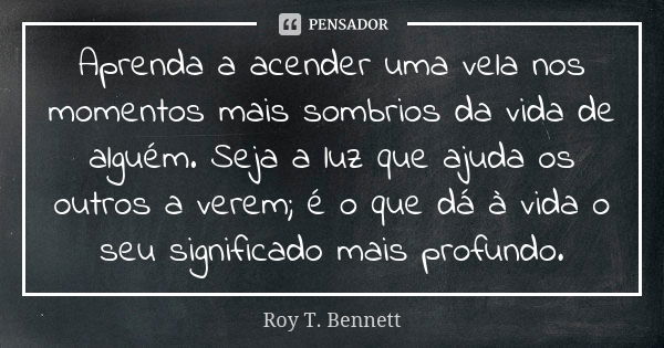 Aprenda a acender uma vela nos momentos mais sombrios da vida de alguém. Seja a luz que ajuda os outros a verem; é o que dá à vida o seu significado mais profun... Frase de Roy T. Bennett.